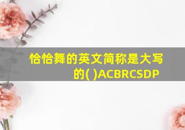 恰恰舞的英文简称是大写的( )ACBRCSDP